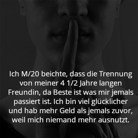 Ich M/20 beichte, dass die Trennung von meiner 4 1/2 Jahre langen Freundin, da Beste ist was mir jemals passiert ist. Ich bin viel glücklicher und hab mehr Geld als jemals zuvor, weil mich niemand mehr ausnutzt.