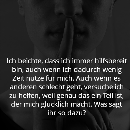 Ich beichte, dass ich immer hilfsbereit bin, auch wenn ich dadurch wenig Zeit nutze für mich. Auch wenn es anderen schlecht geht, versuche ich zu helfen, weil genau das ein Teil ist, der mich glücklich macht. Was sagt ihr so dazu?