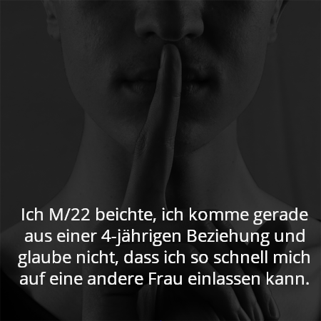 Ich M/22 beichte, ich komme gerade aus einer 4-jährigen Beziehung und glaube nicht, dass ich so schnell mich auf eine andere Frau einlassen kann.