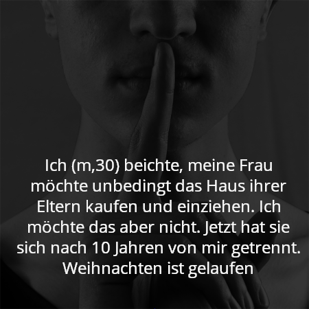 Ich (m,30) beichte, meine Frau möchte unbedingt das Haus ihrer Eltern kaufen und einziehen. Ich möchte das aber nicht. Jetzt hat sie sich nach 10 Jahren von mir getrennt. Weihnachten ist gelaufen