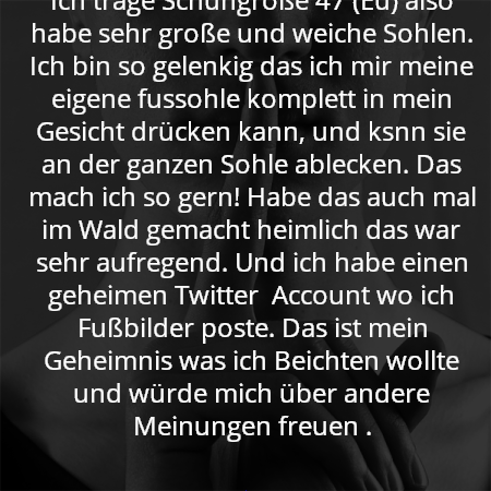 ich bin männlich, 21, und ich habe eine Vorliebe für meine eigene fussohle . 
Ich trage Schuhgröße 47 (Eu) also habe sehr große und weiche Sohlen. Ich bin so gelenkig das ich mir meine eigene fussohle komplett in mein Gesicht drücken kann, und ksnn sie an der ganzen Sohle ablecken. Das mach ich so gern! Habe das auch mal im Wald gemacht heimlich das war sehr aufregend. Und ich habe einen geheimen Twitter  Account wo ich Fußbilder poste. Das ist mein Geheimnis was ich Beichten wollte und würde mich über andere Meinungen freuen .