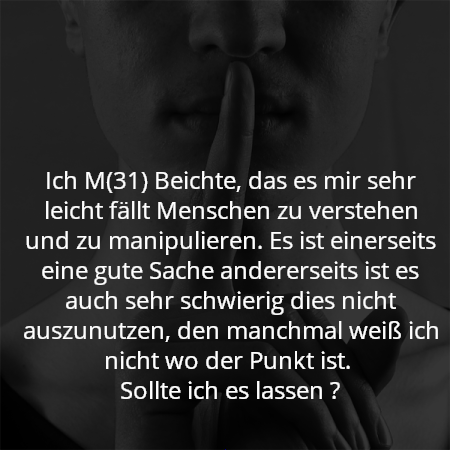 Ich M(31) Beichte, das es mir sehr leicht fällt Menschen zu verstehen und zu manipulieren. Es ist einerseits eine gute Sache andererseits ist es auch sehr schwierig dies nicht auszunutzen, den manchmal weiß ich nicht wo der Punkt ist. 
Sollte ich es lassen ?