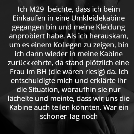 Ich M29  beichte, dass ich beim Einkaufen in eine Umkleidekabine gegangen bin und meine Kleidung anprobiert habe. Als ich herauskam, um es einem Kollegen zu zeigen, bin ich dann wieder in meine Kabine zurückkehrte, da stand plötzlich eine Frau im BH (die waren riesig) da. Ich entschuldigte mich und erklärte ihr die Situation, woraufhin sie nur lächelte und meinte, dass wir uns die Kabine auch teilen könnten. War ein schöner Tag noch