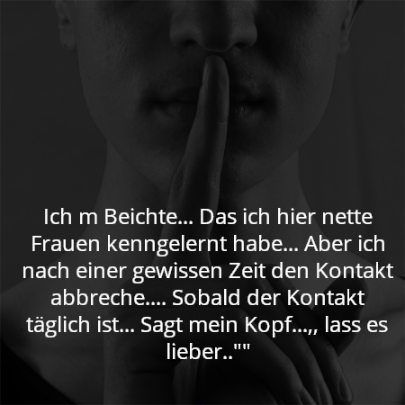 Ich m Beichte... Das ich hier nette Frauen kenngelernt habe... Aber ich nach einer gewissen Zeit den Kontakt abbreche.... Sobald der Kontakt täglich ist... Sagt mein Kopf...,, lass es lieber..""