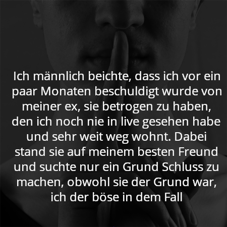 Ich männlich beichte, dass ich vor ein paar Monaten beschuldigt wurde von meiner ex, sie betrogen zu haben, den ich noch nie in live gesehen habe und sehr weit weg wohnt. Dabei stand sie auf meinem besten Freund und suchte nur ein Grund Schluss zu machen, obwohl sie der Grund war, ich der böse in dem Fall