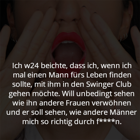 Ich w24 beichte, dass ich, wenn ich mal einen Mann fürs Leben finden sollte, mit ihm in den Swinger Club gehen möchte. Will unbedingt sehen wie ihn andere Frauen verwöhnen und er soll sehen, wie andere Männer mich so richtig durch f****n.