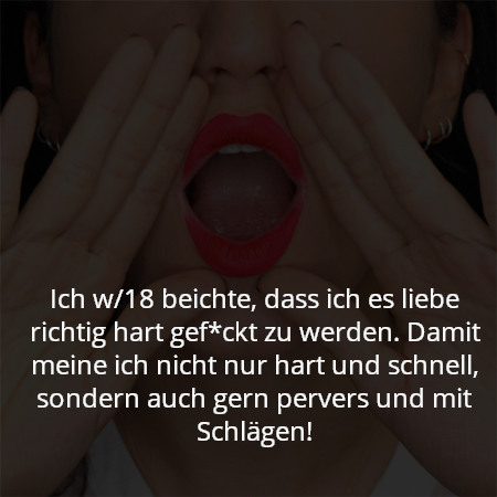 Ich w/18 beichte, dass ich es liebe richtig hart gef*ckt zu werden. Damit meine ich nicht nur hart und schnell, sondern auch gern pervers und mit Schlägen!