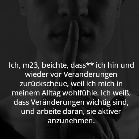 Ich, m23, beichte, dass** ich hin und wieder vor Veränderungen zurückscheue, weil ich mich in meinem Alltag wohlfühle. Ich weiß, dass Veränderungen wichtig sind, und arbeite daran, sie aktiver anzunehmen.