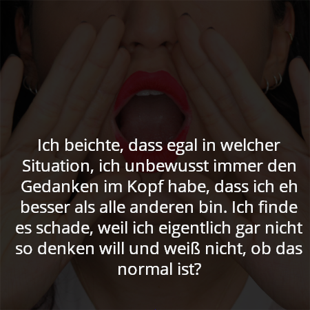 Ich beichte, dass egal in welcher Situation, ich unbewusst immer den Gedanken im Kopf habe, dass ich eh besser als alle anderen bin. Ich finde es schade, weil ich eigentlich gar nicht so denken will und weiß nicht, ob das normal ist?