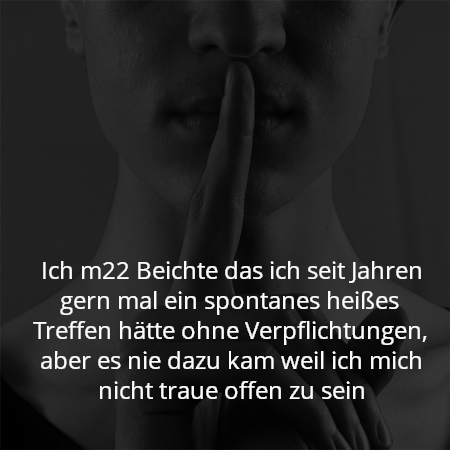 Ich m22 Beichte das ich seit Jahren gern mal ein spontanes heißes Treffen hätte ohne Verpflichtungen, aber es nie dazu kam weil ich mich nicht traue offen zu sein