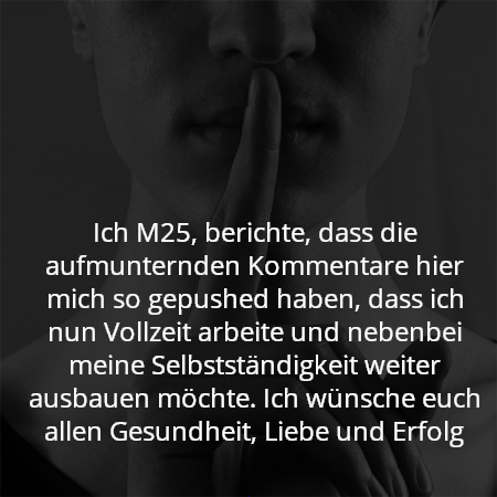 Ich M25, berichte, dass die aufmunternden Kommentare hier mich so gepushed haben, dass ich nun Vollzeit arbeite und nebenbei meine Selbstständigkeit weiter ausbauen möchte. Ich wünsche euch allen Gesundheit, Liebe und Erfolg