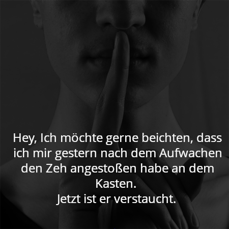 Hey, Ich möchte gerne beichten, dass ich mir gestern nach dem Aufwachen den Zeh angestoßen habe an dem Kasten. 
Jetzt ist er verstaucht.