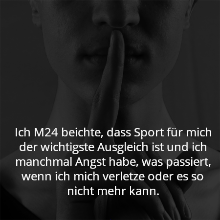 Ich M24 beichte, dass Sport für mich der wichtigste Ausgleich ist und ich manchmal Angst habe, was passiert, wenn ich mich verletze oder es so nicht mehr kann.