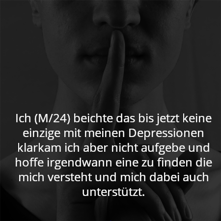 Ich (M/24) beichte das bis jetzt keine einzige mit meinen Depressionen klarkam ich aber nicht aufgebe und hoffe irgendwann eine zu finden die mich versteht und mich dabei auch unterstützt.