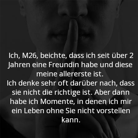 Ich, M26, beichte, dass ich seit über 2 Jahren eine Freundin habe und diese meine allererste ist.
Ich denke sehr oft darüber nach, dass sie nicht die richtige ist. Aber dann habe ich Momente, in denen ich mir ein Leben ohne Sie nicht vorstellen kann.