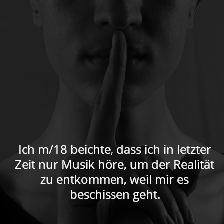 Ich m/18 beichte, dass ich in letzter Zeit nur Musik höre, um der Realität zu entkommen, weil mir es beschissen geht.