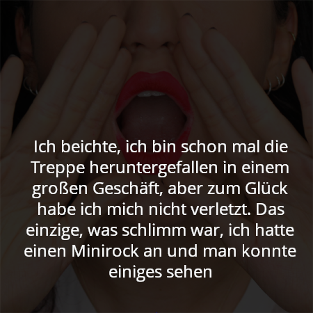 Ich beichte, ich bin schon mal die Treppe heruntergefallen in einem großen Geschäft, aber zum Glück habe ich mich nicht verletzt. Das einzige, was schlimm war, ich hatte einen Minirock an und man konnte einiges sehen