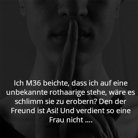 Ich M36 beichte, dass ich auf eine unbekannte rothaarige stehe, wäre es schlimm sie zu erobern? Den der Freund ist Asi! Und verdient so eine Frau nicht ….