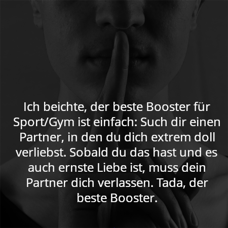 Ich beichte, der beste Booster für Sport/Gym ist einfach: Such dir einen Partner, in den du dich extrem doll verliebst. Sobald du das hast und es auch ernste Liebe ist, muss dein Partner dich verlassen. Tada, der beste Booster.