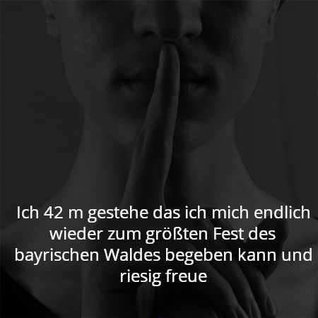 Ich 42 m gestehe das ich mich endlich wieder zum größten Fest des bayrischen Waldes begeben kann und riesig freue