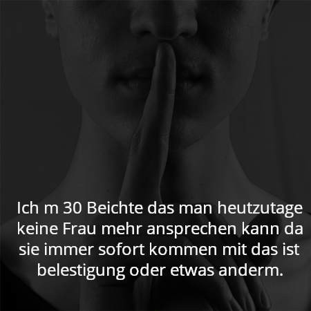Ich m 30 Beichte das man heutzutage keine Frau mehr ansprechen kann da sie immer sofort kommen mit das ist belestigung oder etwas anderm.