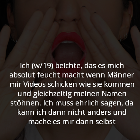 Ich (w/19) beichte, das es mich absolut feucht macht wenn Männer mir Videos schicken wie sie kommen und gleichzeitig meinen Namen stöhnen. Ich muss ehrlich sagen, da kann ich dann nicht anders und mache es mir dann selbsf