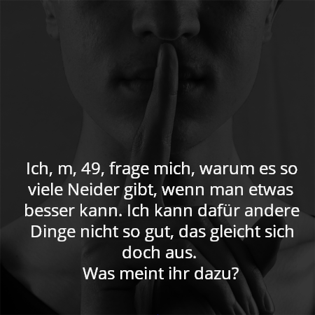 Ich, m, 49, frage mich, warum es so viele Neider gibt, wenn man etwas besser kann. Ich kann dafür andere Dinge nicht so gut, das gleicht sich doch aus. 
Was meint ihr dazu?