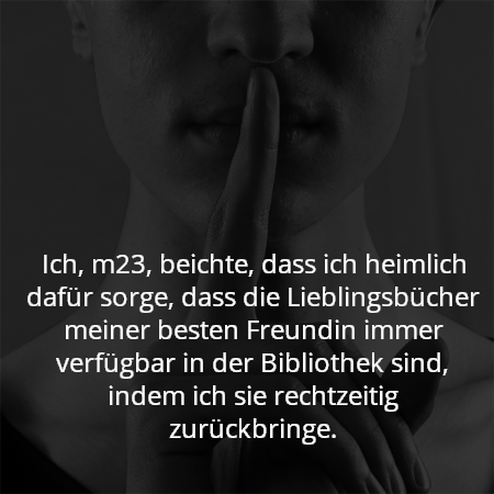 Ich, m23, beichte, dass ich heimlich dafür sorge, dass die Lieblingsbücher meiner besten Freundin immer verfügbar in der Bibliothek sind, indem ich sie rechtzeitig zurückbringe.