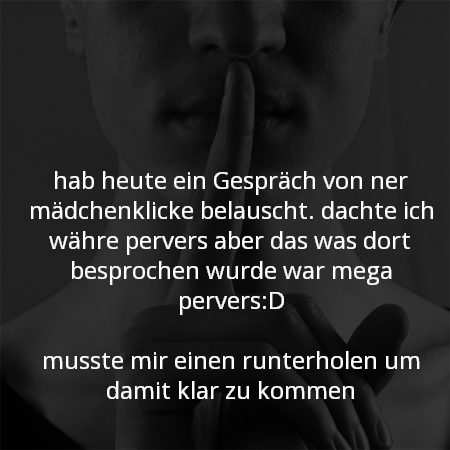 hab heute ein Gespräch von ner mädchenklicke belauscht. dachte ich währe pervers aber das was dort besprochen wurde war mega pervers:D
musste mir einen runterholen um damit klar zu kommen