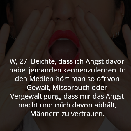 W, 27  Beichte, dass ich Angst davor habe, jemanden kennenzulernen. In den Medien hört man so oft von Gewalt, Missbrauch oder Vergewaltigung, dass mir das Angst macht und mich davon abhält, Männern zu vertrauen.