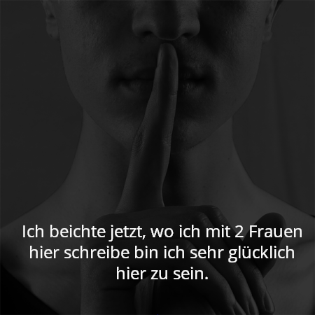 Ich beichte jetzt, wo ich mit 2 Frauen hier schreibe bin ich sehr glücklich hier zu sein.