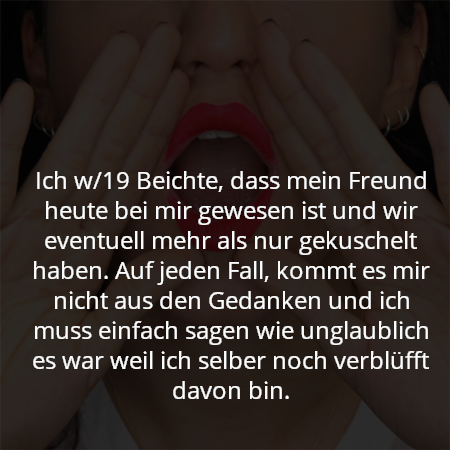 Ich w/19 Beichte, dass mein Freund heute bei mir gewesen ist und wir eventuell mehr als nur gekuschelt haben. Auf jeden Fall, kommt es mir nicht aus den Gedanken und ich muss einfach sagen wie unglaublich es war weil ich selber noch verblüfft davon bin.