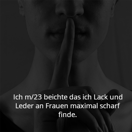 Ich m/23 beichte das ich Lack und Leder an Frauen maximal scharf finde.