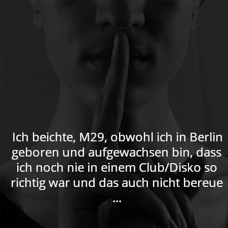 Ich beichte, M29, obwohl ich in Berlin geboren und aufgewachsen bin, dass ich noch nie in einem Club/Disko so richtig war und das auch nicht bereue ...