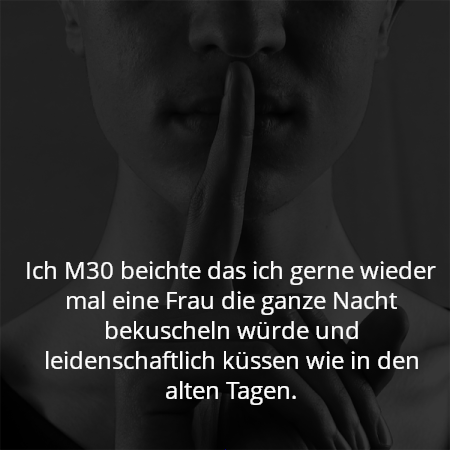 Ich M30 beichte das ich gerne wieder mal eine Frau die ganze Nacht bekuscheln würde und leidenschaftlich küssen wie in den alten Tagen.