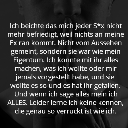 Ich beichte das mich jeder S*x nicht mehr befriedigt, weil nichts an meine Ex ran kommt. Nicht vom Aussehen gemeint, sondern sie war wie mein Eigentum. Ich konnte mit ihr alles machen, was ich wollte oder mir jemals vorgestellt habe, und sie wollte es so und es hat ihr gefallen. Und wenn ich sage alles mein ich ALLES. Leider lerne ich keine kennen, die genau so verrückt ist wie ich.