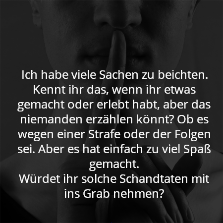 Ich habe viele Sachen zu beichten. Kennt ihr das, wenn ihr etwas gemacht oder erlebt habt, aber das niemanden erzählen könnt? Ob es wegen einer Strafe oder der Folgen sei. Aber es hat einfach zu viel Spaß gemacht.
Würdet ihr solche Schandtaten mit ins Grab nehmen?