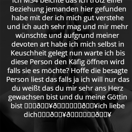 Ich M34 beichte das ich trotz einer Beziehung jemanden hier gefunden habe mit der ich mich gut verstehe und ich auch sehr mag und mir mehr wünschte und aufgrund meiner devoten art habe ich mich selbst in Keuschheit gelegt nun warte ich bis diese Person den Käfig öffnen wird falls sie es möchte? Hoffe die besagte Person liest das falls ja ich will nur das du weißt das du mir sehr ans Herz gewachsen bist und du meine Göttin bist ❤️‍🔥😘❤️‍🔥ich liebe dich❤️‍🔥😘❤️‍🔥