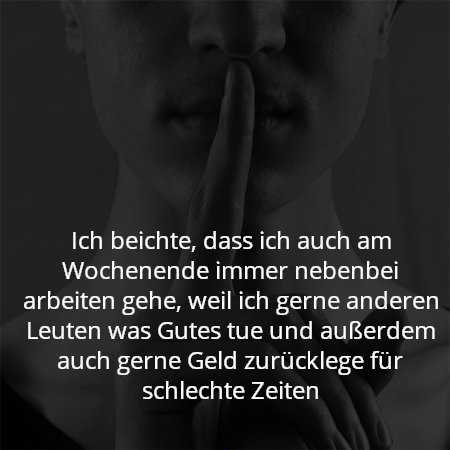 Ich beichte, dass ich auch am Wochenende immer nebenbei arbeiten gehe, weil ich gerne anderen Leuten was Gutes tue und außerdem auch gerne Geld zurücklege für schlechte Zeiten