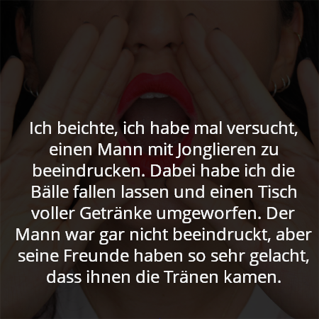 Ich beichte, ich habe mal versucht, einen Mann mit Jonglieren zu beeindrucken. Dabei habe ich die Bälle fallen lassen und einen Tisch voller Getränke umgeworfen. Der Mann war gar nicht beeindruckt, aber seine Freunde haben so sehr gelacht, dass ihnen die Tränen kamen.