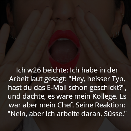 Ich w26 beichte: Ich habe in der Arbeit laut gesagt: "Hey, heisser Typ, hast du das E-Mail schon geschickt?", und dachte, es wäre mein Kollege. Es war aber mein Chef. Seine Reaktion: "Nein, aber ich arbeite daran, Süsse."