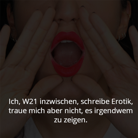 Ich, W21 inzwischen, schreibe Erotik, traue mich aber nicht, es irgendwem zu zeigen.