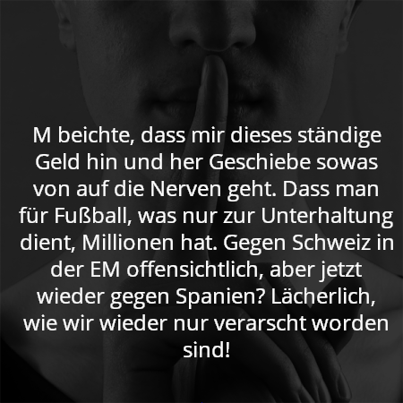 M beichte, dass mir dieses ständige Geld hin und her Geschiebe sowas von auf die Nerven geht. Dass man für Fußball, was nur zur Unterhaltung dient, Millionen hat. Gegen Schweiz in der EM offensichtlich, aber jetzt wieder gegen Spanien? Lächerlich, wie wir wieder nur verarscht worden sind!