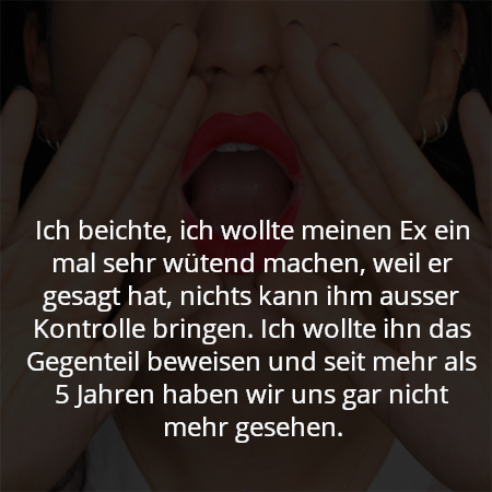 Ich beichte, ich wollte meinen Ex ein mal sehr wütend machen, weil er gesagt hat, nichts kann ihm ausser Kontrolle bringen. Ich wollte ihn das Gegenteil beweisen und seit mehr als 5 Jahren haben wir uns gar nicht mehr gesehen.