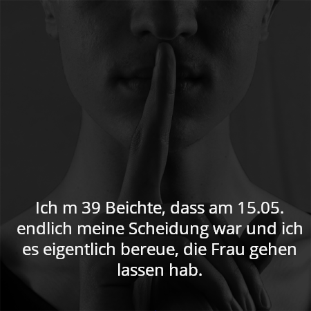 Ich m 39 Beichte, dass am 15.05. endlich meine Scheidung war und ich es eigentlich bereue, die Frau gehen lassen hab.