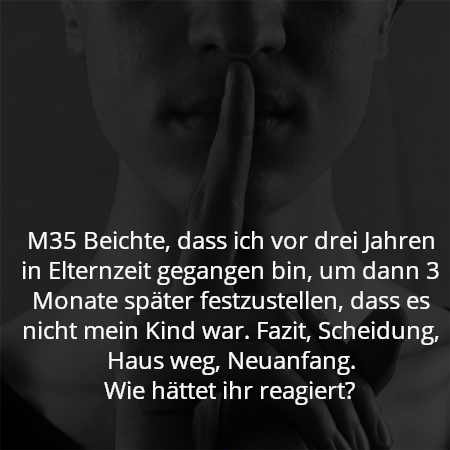 M35 Beichte, dass ich vor drei Jahren in Elternzeit gegangen bin, um dann 3 Monate später festzustellen, dass es nicht mein Kind war. Fazit, Scheidung, Haus weg, Neuanfang.
Wie hättet ihr reagiert?