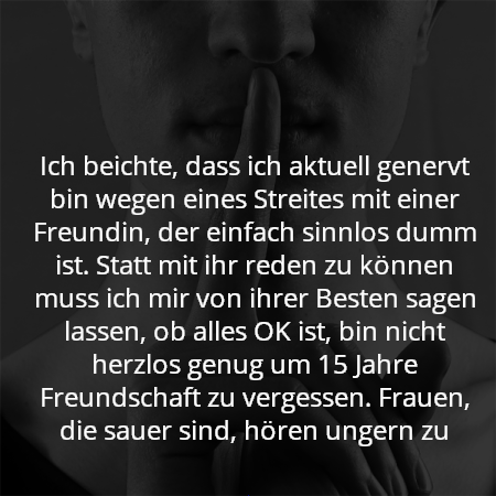 Ich beichte, dass ich aktuell genervt bin wegen eines Streites mit einer Freundin, der einfach sinnlos dumm ist. Statt mit ihr reden zu können muss ich mir von ihrer Besten sagen lassen, ob alles OK ist, bin nicht herzlos genug um 15 Jahre Freundschaft zu vergessen. Frauen, die sauer sind, hören ungern zu