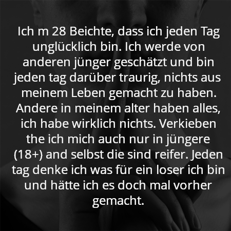 Ich m 28 Beichte, dass ich jeden Tag unglücklich bin. Ich werde von anderen jünger geschätzt und bin jeden tag darüber traurig, nichts aus meinem Leben gemacht zu haben. Andere in meinem alter haben alles, ich habe wirklich nichts. Verkieben the ich mich auch nur in jüngere (18+) and selbst die sind reifer. Jeden tag denke ich was für ein loser ich bin und hätte ich es doch mal vorher gemacht.
