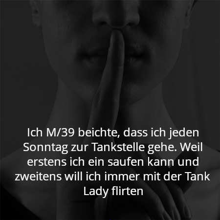 Ich M/39 beichte, dass ich jeden Sonntag zur Tankstelle gehe. Weil erstens ich ein saufen kann und zweitens will ich immer mit der Tank Lady flirten