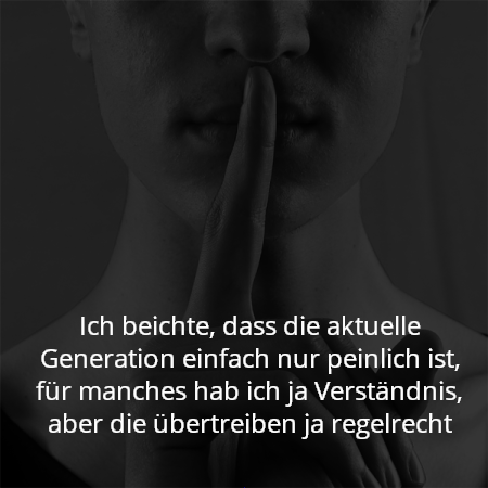 Ich beichte, dass die aktuelle Generation einfach nur peinlich ist, für manches hab ich ja Verständnis, aber die übertreiben ja regelrecht